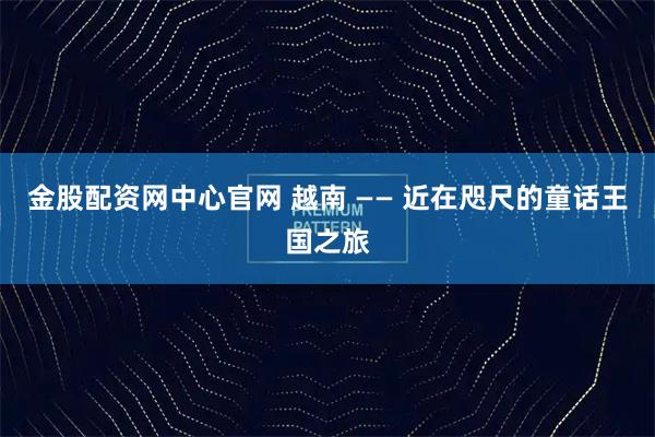 金股配资网中心官网 越南 —— 近在咫尺的童话王国之旅