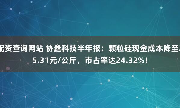 配资查询网站 协鑫科技半年报：颗粒硅现金成本降至25.31元/公斤，市占率达24.32%！