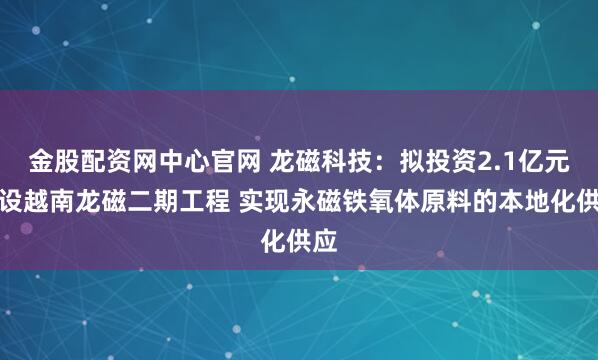 金股配资网中心官网 龙磁科技：拟投资2.1亿元建设越南龙磁二期工程 实现永磁铁氧体原料的本地化供应