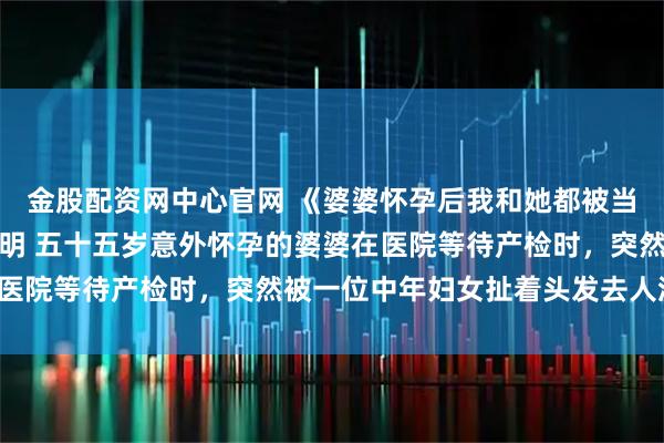 金股配资网中心官网 《婆婆怀孕后我和她都被当成了小三》柳月琴陆正明 五十五岁意外怀孕的婆婆在医院等待产检时，突然被一位中年妇女扯着头发去人流室。