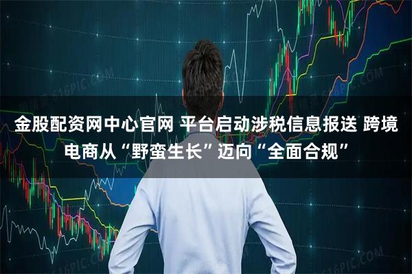 金股配资网中心官网 平台启动涉税信息报送 跨境电商从“野蛮生长”迈向“全面合规”