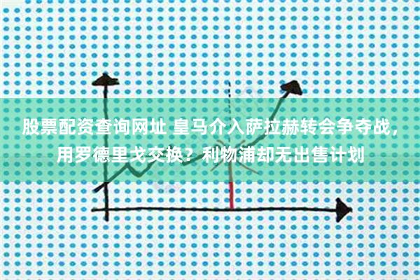 股票配资查询网址 皇马介入萨拉赫转会争夺战，用罗德里戈交换？利物浦却无出售计划