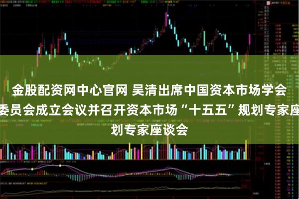 金股配资网中心官网 吴清出席中国资本市场学会学术委员会成立会议并召开资本市场“十五五”规划专家座谈会