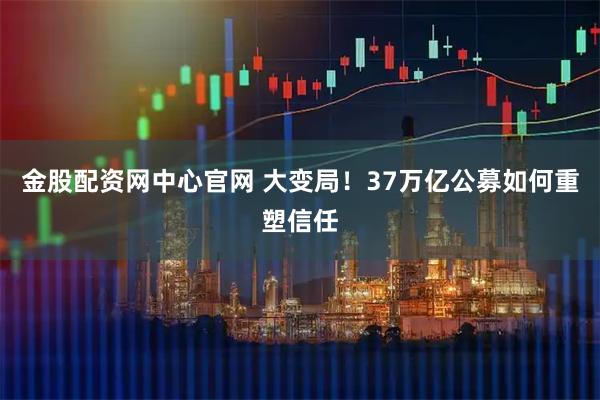 金股配资网中心官网 大变局！37万亿公募如何重塑信任