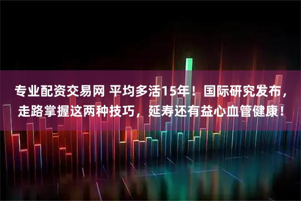 专业配资交易网 平均多活15年！国际研究发布，走路掌握这两种技巧，延寿还有益心血管健康！