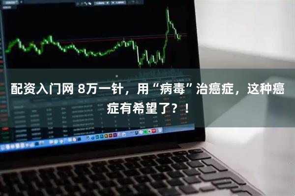配资入门网 8万一针，用“病毒”治癌症，这种癌症有希望了？！