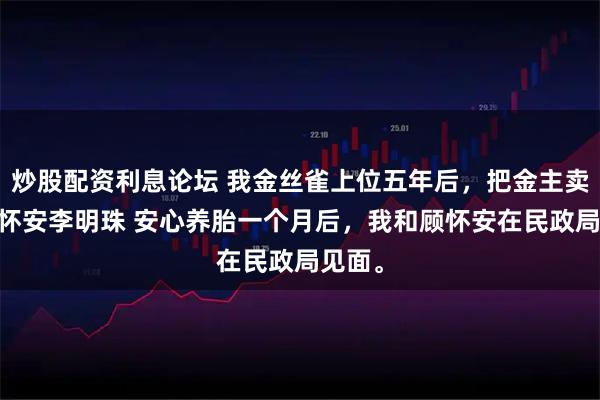 炒股配资利息论坛 我金丝雀上位五年后，把金主卖了 顾怀安李明珠 安心养胎一个月后，我和顾怀安在民政局见面。