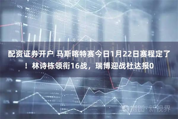 配资证券开户 马斯喀特赛今日1月22日赛程定了！林诗栋领衔16战，瑞博迎战杜达报0