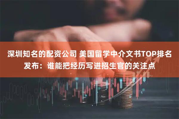 深圳知名的配资公司 美国留学中介文书TOP排名发布：谁能把经历写进招生官的关注点