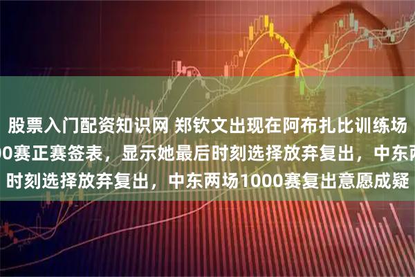 股票入门配资知识网 郑钦文出现在阿布扎比训练场，但未进入阿布扎比500赛正赛签表，显示她最后时刻选择放弃复出，中东两场1000赛复出意愿成疑