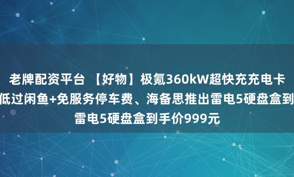 老牌配资平台 【好物】极氪360kW超快充充电卡0.99元/度低过闲鱼+免服务停车费、海备思推出雷电5硬盘盒到手价999元