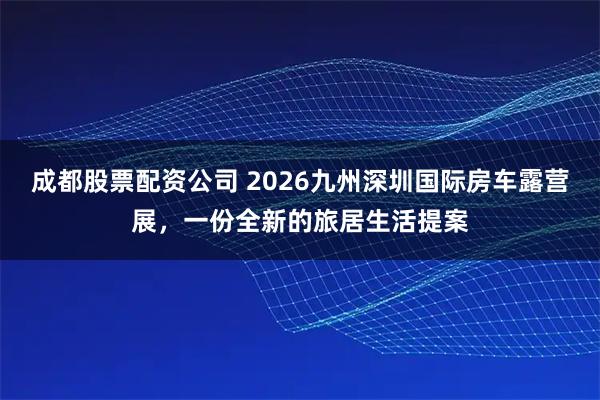 成都股票配资公司 2026九州深圳国际房车露营展，一份全新的旅居生活提案