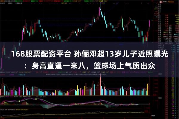 168股票配资平台 孙俪邓超13岁儿子近照曝光：身高直逼一米八，篮球场上气质出众