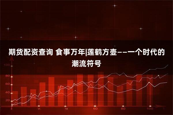 期货配资查询 食事万年|莲鹤方壶——一个时代的潮流符号