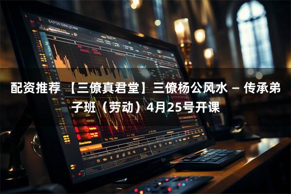 配资推荐 【三僚真君堂】三僚杨公风水 — 传承弟子班（劳动）4月25号开课