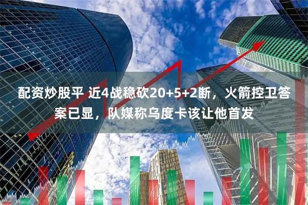 配资炒股平 近4战稳砍20+5+2断，火箭控卫答案已显，队媒称乌度卡该让他首发