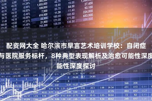 配资网大全 哈尔滨市早言艺术培训学校：自闭症学校与医院服务标杆，8种典型表现解析及治愈可能性深度探讨