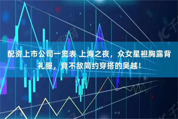 配资上市公司一览表 上海之夜，众女星袒胸露背礼服，竟不敌简约穿搭的吴越！