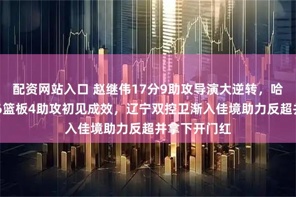 配资网站入口 赵继伟17分9助攻导演大逆转，哈维首秀12分6篮板4助攻初见成效，辽宁双控卫渐入佳境助力反超并拿下开门红