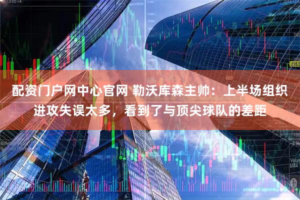 配资门户网中心官网 勒沃库森主帅：上半场组织进攻失误太多，看到了与顶尖球队的差距