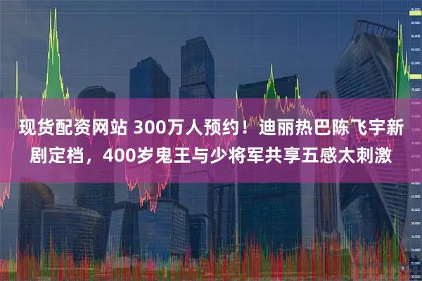 现货配资网站 300万人预约！迪丽热巴陈飞宇新剧定档，400岁鬼王与少将军共享五感太刺激