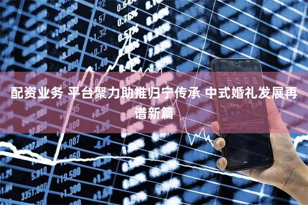 配资业务 平台聚力助推归宁传承 中式婚礼发展再谱新篇