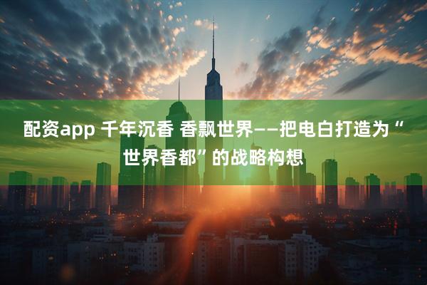 配资app 千年沉香 香飘世界——把电白打造为“世界香都”的战略构想